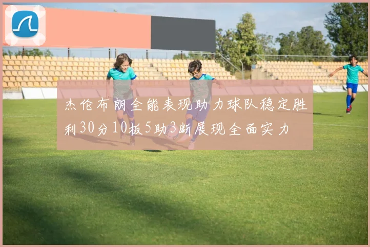 杰伦布朗全能表现助力球队稳定胜利30分10板5助3断展现全面实力