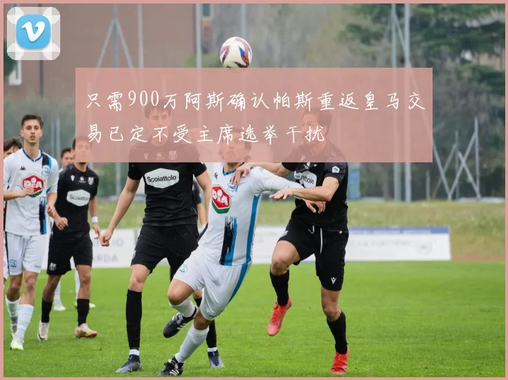 只需900万阿斯确认帕斯重返皇马交易已定不受主席选举干扰