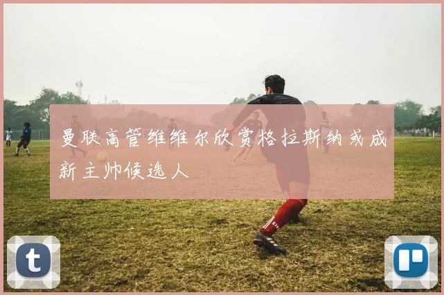 曼联高管维维尔欣赏格拉斯纳或成新主帅候选人