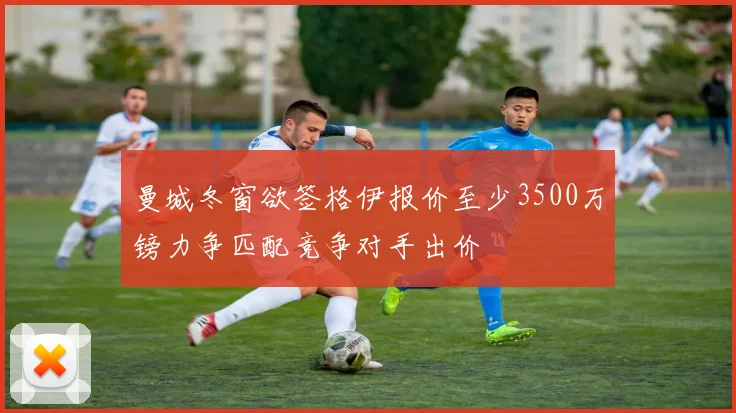 曼城冬窗欲签格伊报价至少3500万镑力争匹配竞争对手出价
