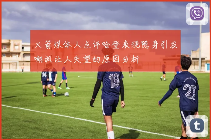 火箭媒体人点评哈登表现隐身引发嘲讽让人失望的原因分析