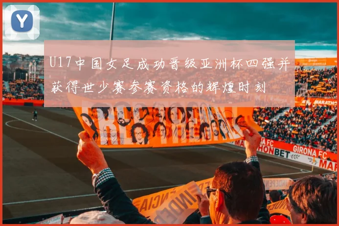 U17中国女足成功晋级亚洲杯四强并获得世少赛参赛资格的辉煌时刻