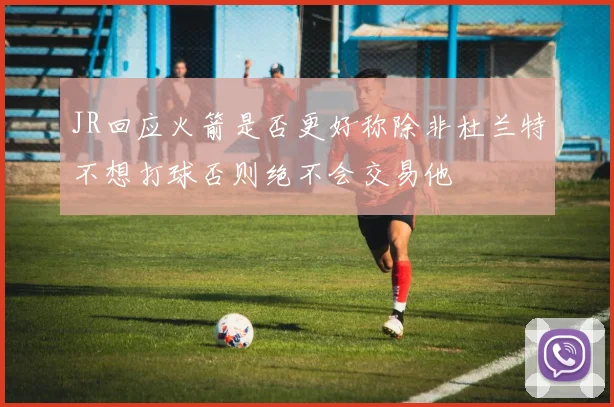JR回应火箭是否更好称除非杜兰特不想打球否则绝不会交易他