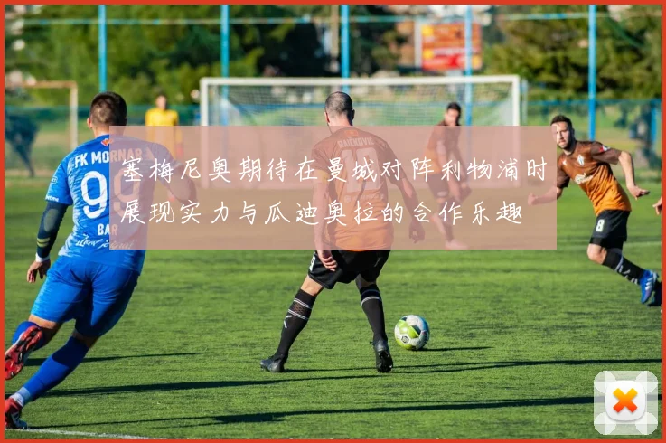 塞梅尼奥期待在曼城对阵利物浦时展现实力与瓜迪奥拉的合作乐趣