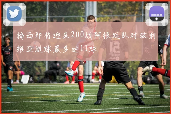 梅西即将迎来200战阿根廷队对玻利维亚进球最多达11球