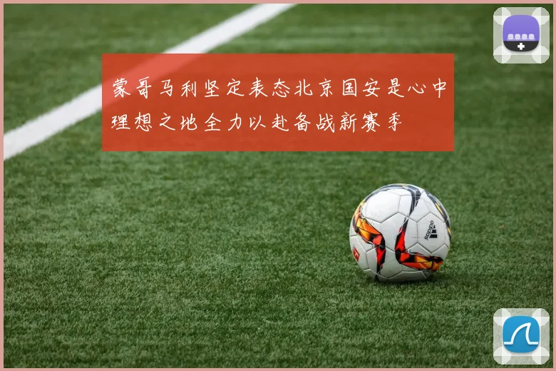 蒙哥马利坚定表态北京国安是心中理想之地全力以赴备战新赛季