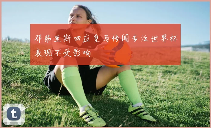 邓弗里斯回应皇马传闻专注世界杯表现不受影响