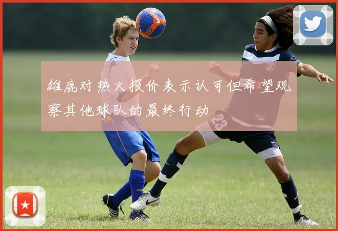 雄鹿对热火报价表示认可但希望观察其他球队的最终行动