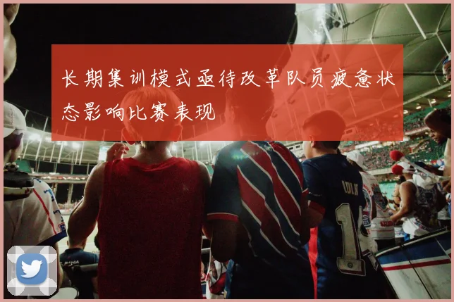 长期集训模式亟待改革队员疲惫状态影响比赛表现