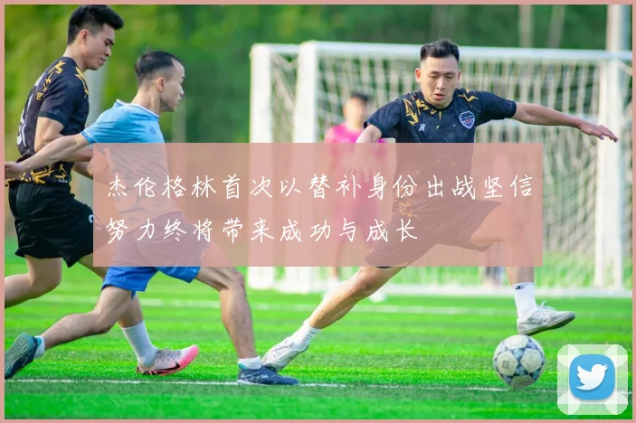 杰伦格林首次以替补身份出战坚信努力终将带来成功与成长