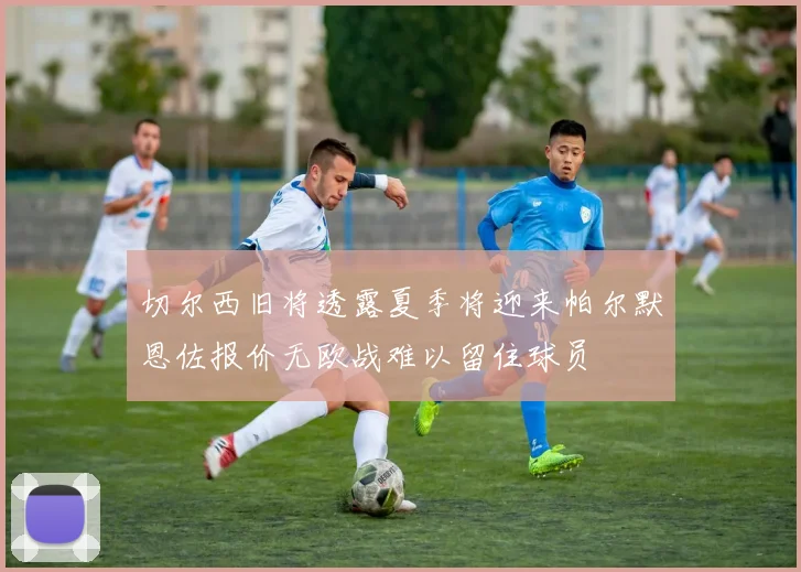 切尔西旧将透露夏季将迎来帕尔默恩佐报价无欧战难以留住球员