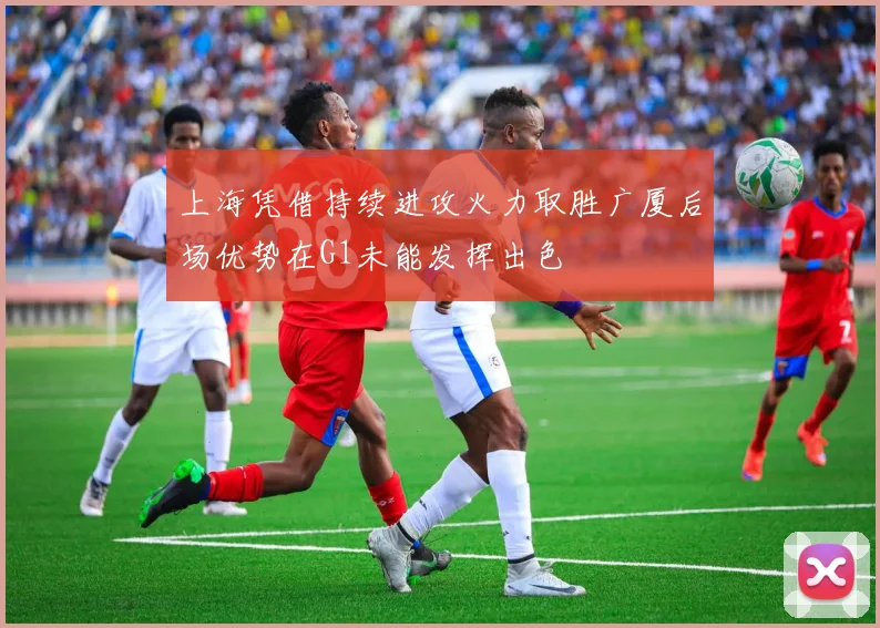 上海凭借持续进攻火力取胜广厦后场优势在G1未能发挥出色