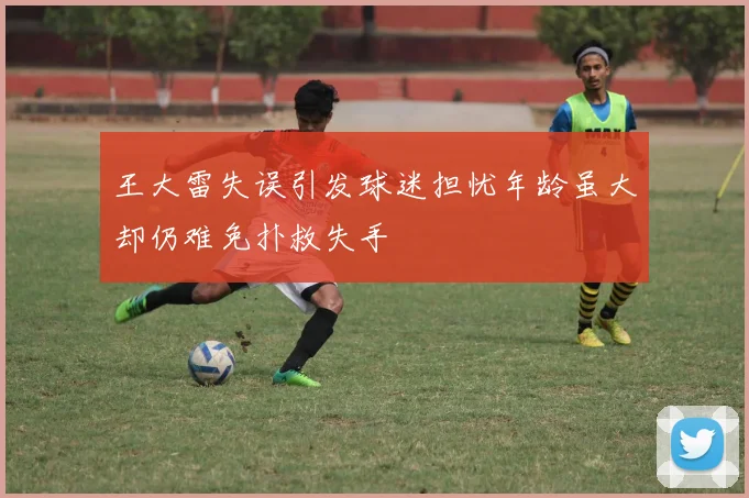 王大雷失误引发球迷担忧年龄虽大却仍难免扑救失手