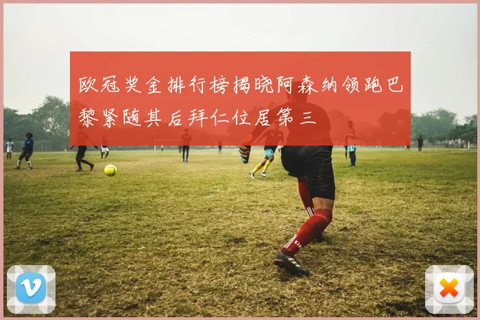 欧冠奖金排行榜揭晓阿森纳领跑巴黎紧随其后拜仁位居第三
