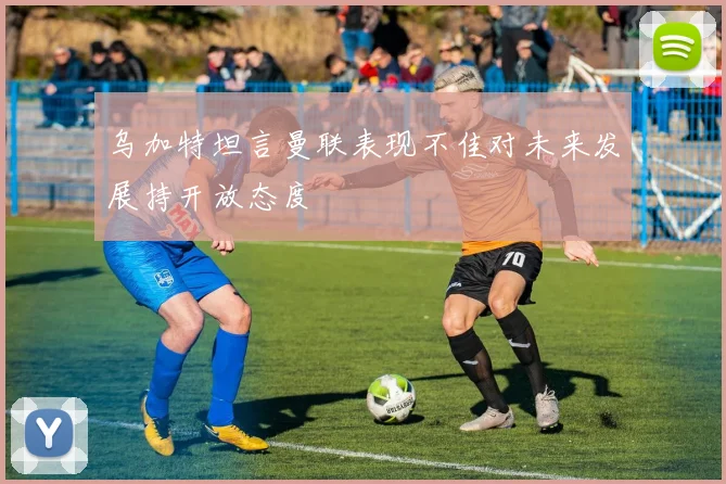 乌加特坦言曼联表现不佳对未来发展持开放态度