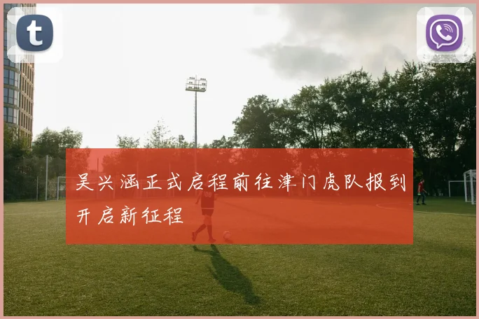 吴兴涵正式启程前往津门虎队报到开启新征程