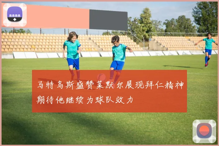 马特乌斯盛赞莱默尔展现拜仁精神期待他继续为球队效力