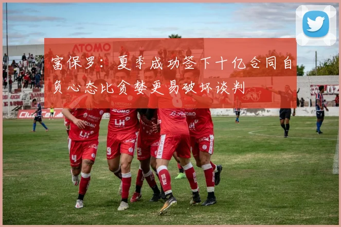 富保罗：夏季成功签下十亿合同自负心态比贪婪更易破坏谈判