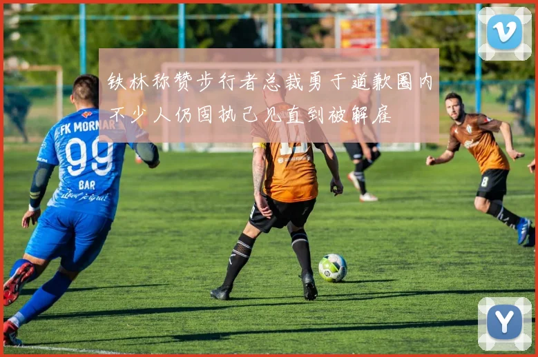 铁林称赞步行者总裁勇于道歉圈内不少人仍固执己见直到被解雇