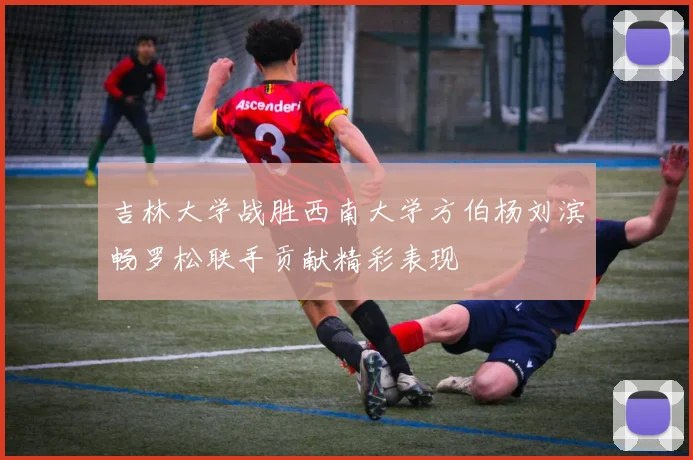 吉林大学战胜西南大学方伯杨刘滨畅罗松联手贡献精彩表现