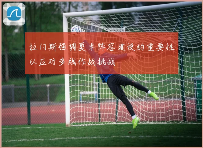 拉门斯强调夏季阵容建设的重要性以应对多线作战挑战