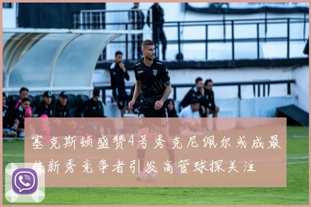塞克斯顿盛赞4号秀克尼佩尔或成最佳新秀竞争者引发高管球探关注