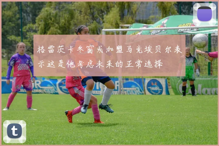 格雷茨卡冬窗或加盟马竞埃贝尔表示这是他考虑未来的正常选择