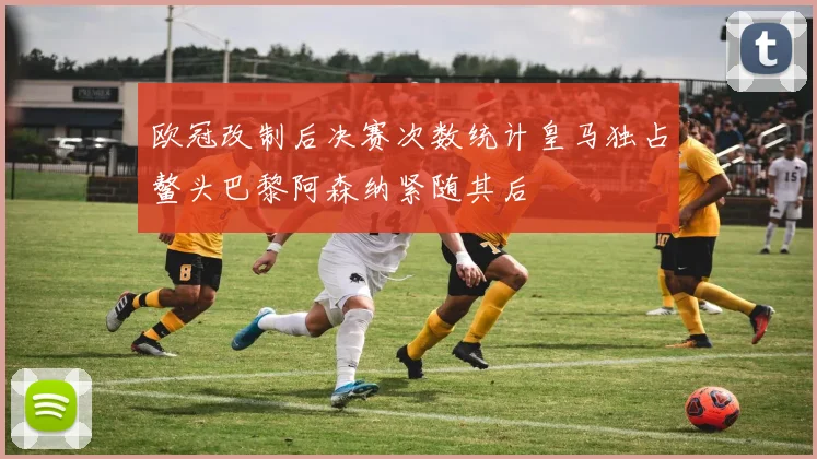 欧冠改制后决赛次数统计皇马独占鳌头巴黎阿森纳紧随其后