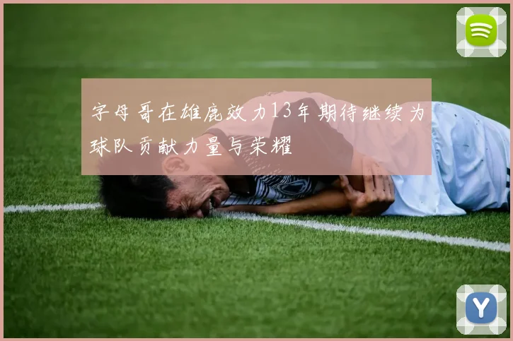 字母哥在雄鹿效力13年期待继续为球队贡献力量与荣耀