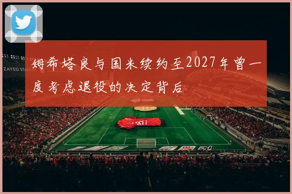 姆希塔良与国米续约至2027年曾一度考虑退役的决定背后
