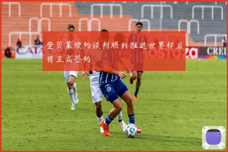 登贝莱续约谈判顺利推进世界杯后将正式签约