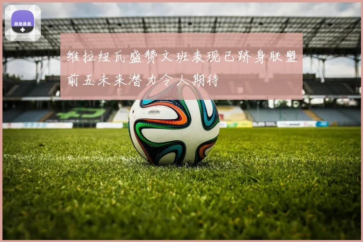 维拉纽瓦盛赞文班表现已跻身联盟前五未来潜力令人期待